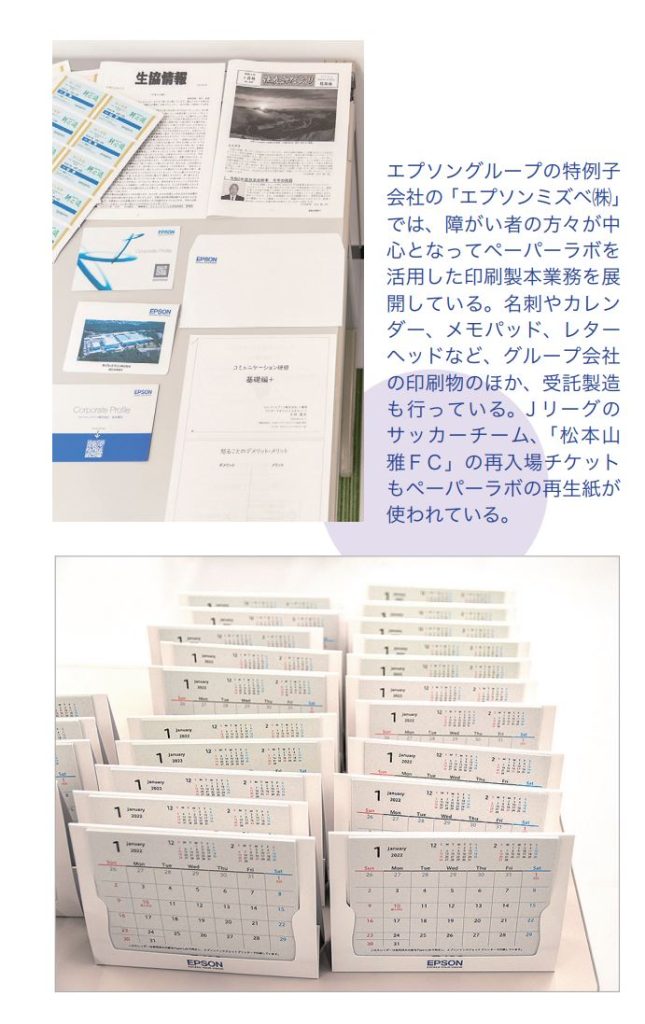 エプソングループの特例子会社の「エプソンミズベ㈱」では、障がい者の方々が中心となってペーパーラボを活用した印刷製本業務を展開している。名刺やカレンダー、メモパッド、レターヘッドなど、グループ会社の印刷物のほか、受託製造も行っている。J リーグのサッカーチーム、「松本山雅ＦＣ」の再入場チケットもペーパーラボの再生紙が
使われている。