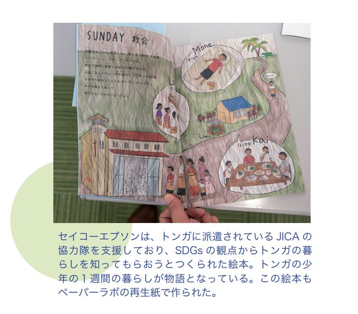 セイコーエプソンは、トンガに派遣されているJICA の協力隊を支援しており、SDGs の観点からトンガの暮らしを知ってもらおうとつくられた絵本。トンガの少年の１週間の暮らしが物語となっている。この絵本もペーパーラボの再生紙で作られた。