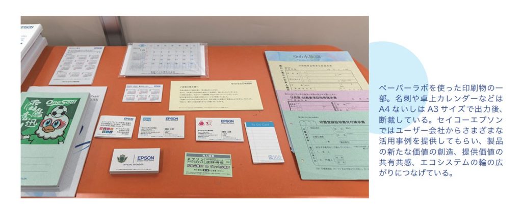 ペーパーラボを使った印刷物の一部。名刺や卓上カレンダーなどはA4 ないしはA3 サイズで出力後、
断裁している。セイコーエプソン
ではユーザー会社からさまざまな
活用事例を提供してもらい、製品
の新たな価値の創造、提供価値の
共有共感、エコシステムの輪の広
がりにつなげている。